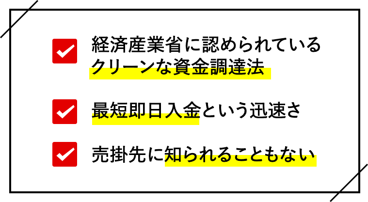 経済産業省に認められているクリーンな資金調達法
    最短即日入金という迅速さ
    売掛先に知られることもない